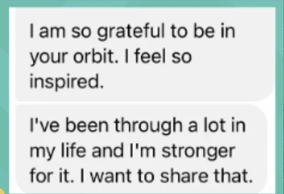 Client message: I am so grateful to be in your orbit. I've been through a lot and I'm stronger for it.